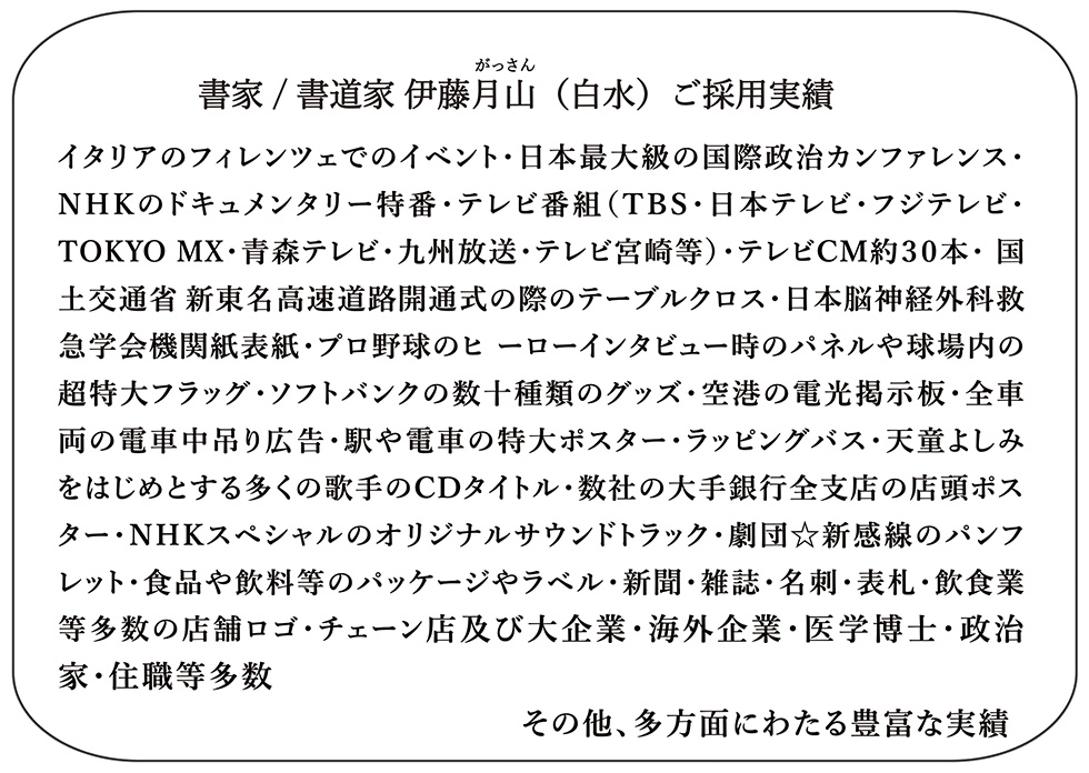 書家・書道家の伊藤月山（伊藤白水）の筆文字デザインが商用利用や個人利用として実用化された実績一覧。オリンピック関連、舞台公演パンフレット、飲食店チェーン店・パッケージやラベル等を記載しています。